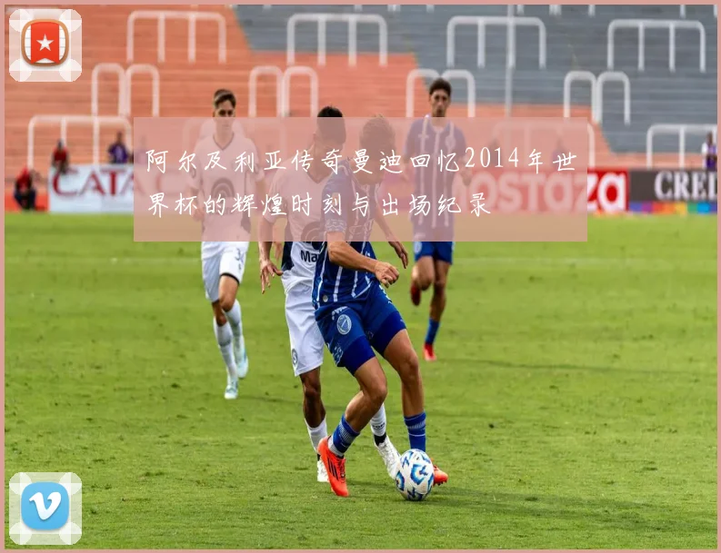 阿尔及利亚传奇曼迪回忆2014年世界杯的辉煌时刻与出场纪录